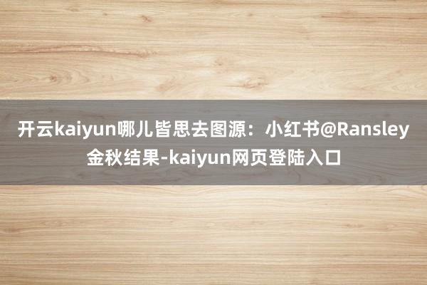 开云kaiyun哪儿皆思去图源：小红书@Ransley金秋结果-kaiyun网页登陆入口