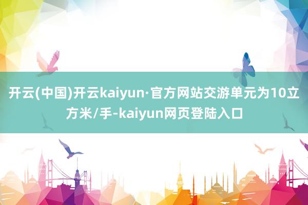 开云(中国)开云kaiyun·官方网站交游单元为10立方米/手-kaiyun网页登陆入口