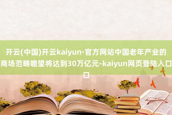 开云(中国)开云kaiyun·官方网站中国老年产业的商场范畴瞻望将达到30万亿元-kaiyun网页登陆入口