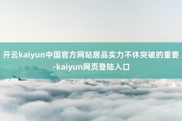 开云kaiyun中国官方网站居品实力不休突破的重要-kaiyun网页登陆入口