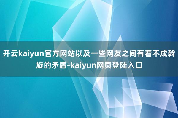 开云kaiyun官方网站以及一些网友之间有着不成斡旋的矛盾-kaiyun网页登陆入口