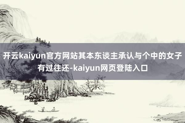 开云kaiyun官方网站其本东谈主承认与个中的女子有过往还-kaiyun网页登陆入口