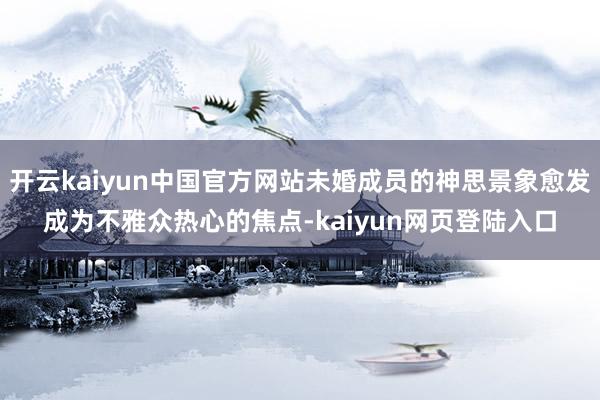 开云kaiyun中国官方网站未婚成员的神思景象愈发成为不雅众热心的焦点-kaiyun网页登陆入口