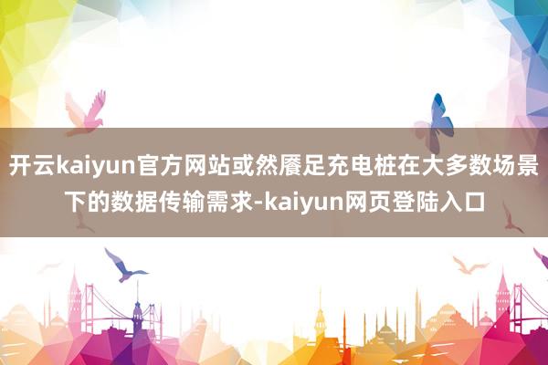 开云kaiyun官方网站或然餍足充电桩在大多数场景下的数据传输需求-kaiyun网页登陆入口