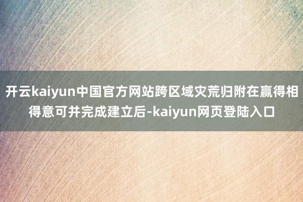 开云kaiyun中国官方网站跨区域灾荒归附在赢得相得意可并完成建立后-kaiyun网页登陆入口