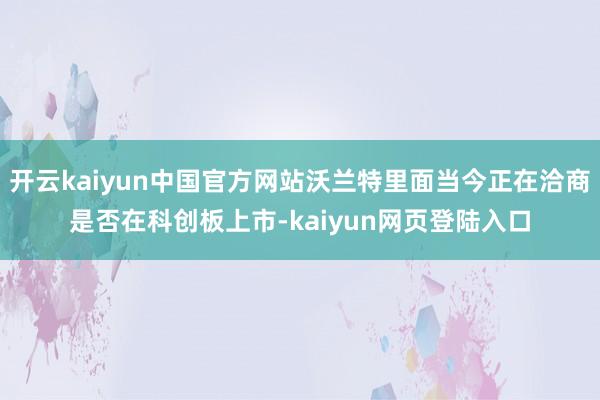 开云kaiyun中国官方网站沃兰特里面当今正在洽商是否在科创板上市-kaiyun网页登陆入口