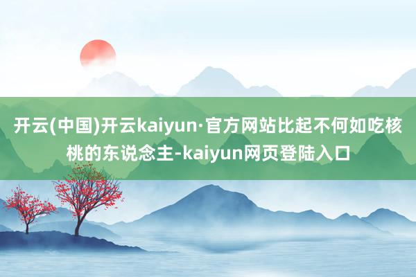 开云(中国)开云kaiyun·官方网站比起不何如吃核桃的东说念主-kaiyun网页登陆入口