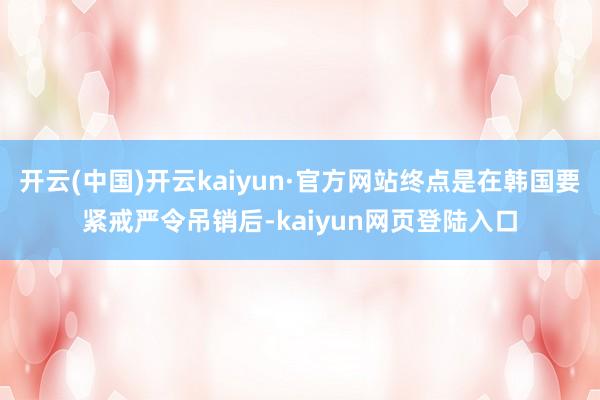 开云(中国)开云kaiyun·官方网站终点是在韩国要紧戒严令吊销后-kaiyun网页登陆入口