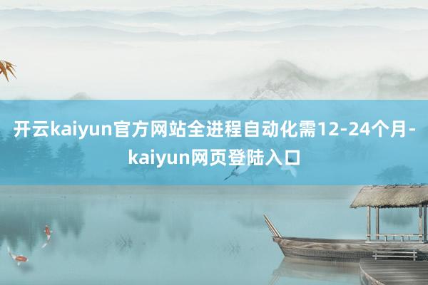 开云kaiyun官方网站全进程自动化需12-24个月-kaiyun网页登陆入口