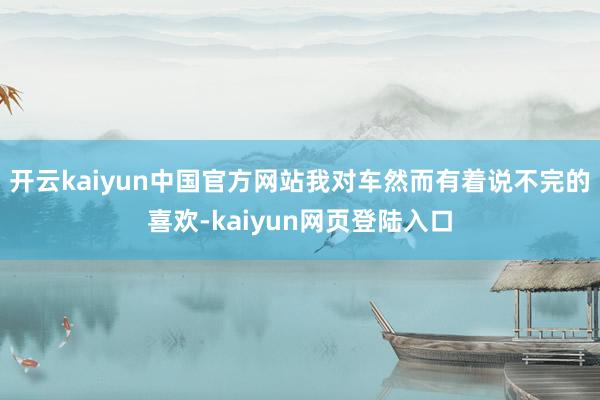 开云kaiyun中国官方网站我对车然而有着说不完的喜欢-kaiyun网页登陆入口