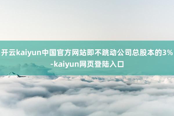 开云kaiyun中国官方网站即不跳动公司总股本的3%-kaiyun网页登陆入口