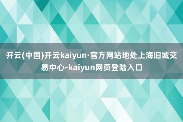 开云(中国)开云kaiyun·官方网站地处上海旧城交易中心-kaiyun网页登陆入口