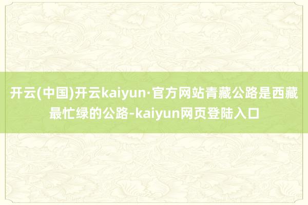 开云(中国)开云kaiyun·官方网站青藏公路是西藏最忙绿的公路-kaiyun网页登陆入口