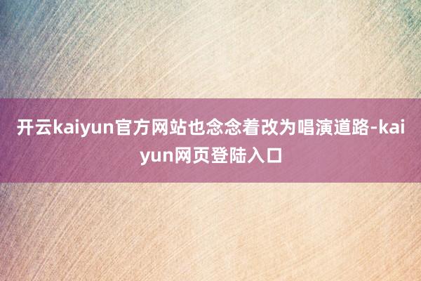 开云kaiyun官方网站也念念着改为唱演道路-kaiyun网页登陆入口