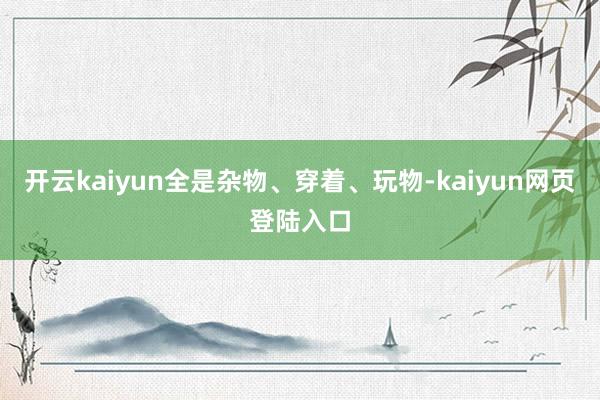 开云kaiyun全是杂物、穿着、玩物-kaiyun网页登陆入口