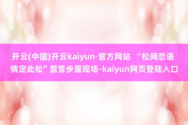 开云(中国)开云kaiyun·官方网站  “松间恋语 情定此松”盟誓步履现场-kaiyun网页登陆入口