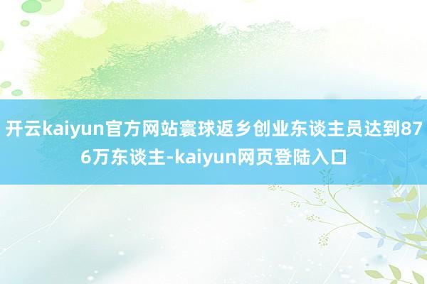 开云kaiyun官方网站寰球返乡创业东谈主员达到876万东谈主-kaiyun网页登陆入口