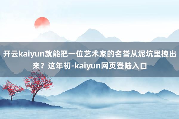 开云kaiyun就能把一位艺术家的名誉从泥坑里拽出来？这年初-kaiyun网页登陆入口