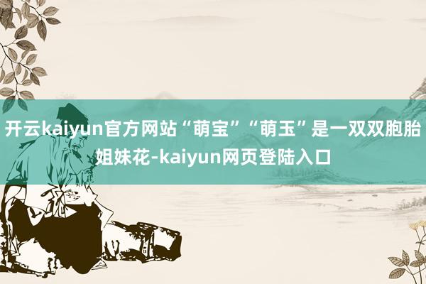 开云kaiyun官方网站“萌宝”“萌玉”是一双双胞胎姐妹花-kaiyun网页登陆入口