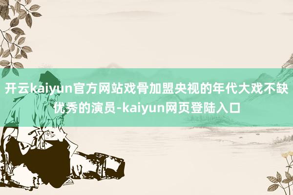 开云kaiyun官方网站戏骨加盟央视的年代大戏不缺优秀的演员-kaiyun网页登陆入口