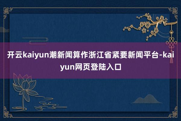 开云kaiyun潮新闻算作浙江省紧要新闻平台-kaiyun网页登陆入口