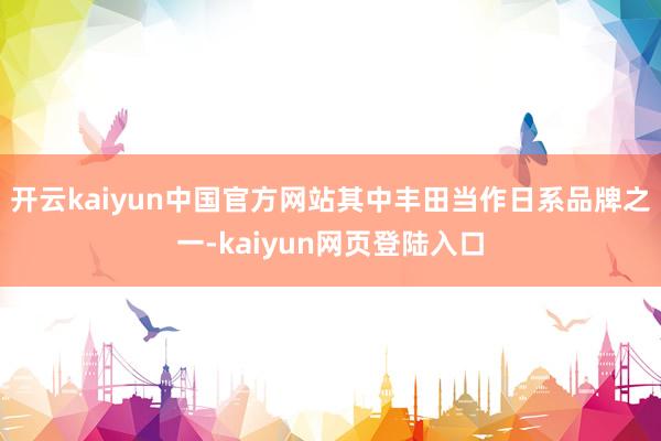 开云kaiyun中国官方网站其中丰田当作日系品牌之一-kaiyun网页登陆入口