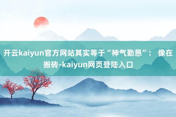 开云kaiyun官方网站其实等于“神气勤恳”： 像在搬砖-kaiyun网页登陆入口