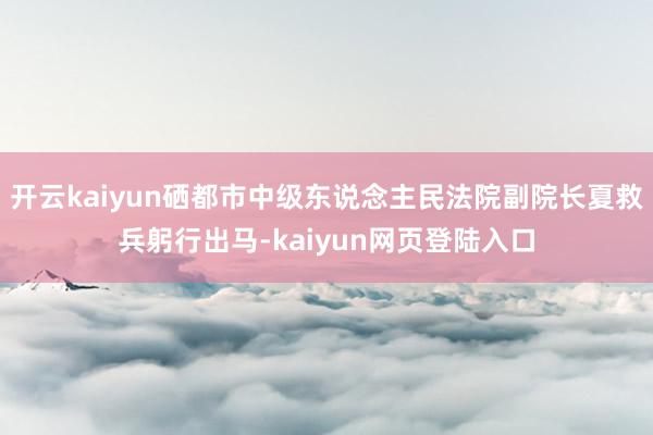 开云kaiyun硒都市中级东说念主民法院副院长夏救兵躬行出马-kaiyun网页登陆入口