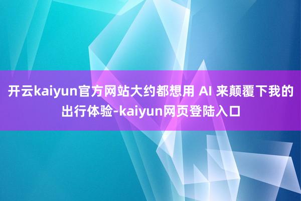 开云kaiyun官方网站大约都想用 AI 来颠覆下我的出行体验-kaiyun网页登陆入口