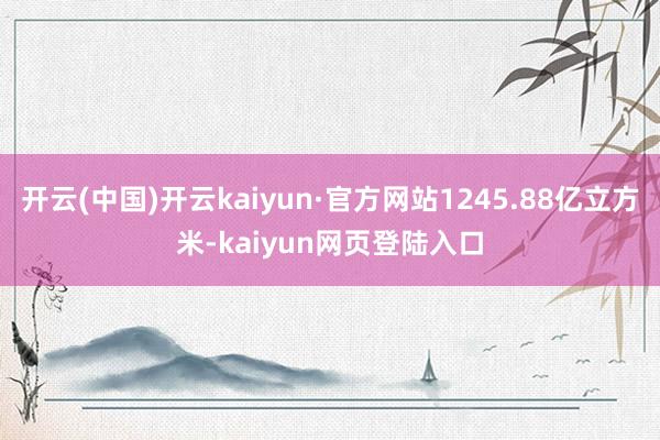 开云(中国)开云kaiyun·官方网站1245.88亿立方米-kaiyun网页登陆入口