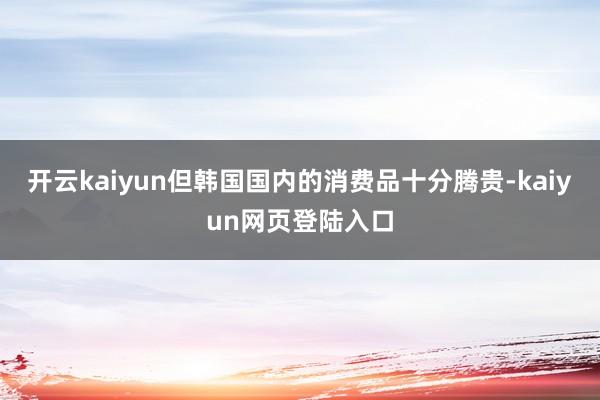 开云kaiyun但韩国国内的消费品十分腾贵-kaiyun网页登陆入口