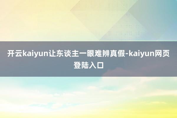 开云kaiyun让东谈主一眼难辨真假-kaiyun网页登陆入口