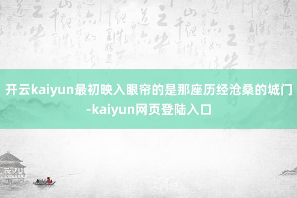 开云kaiyun最初映入眼帘的是那座历经沧桑的城门-kaiyun网页登陆入口