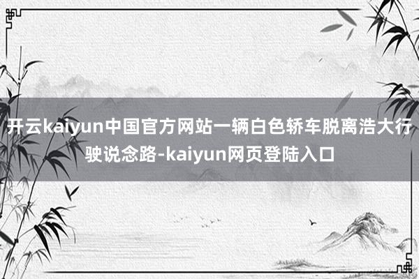 开云kaiyun中国官方网站一辆白色轿车脱离浩大行驶说念路-kaiyun网页登陆入口