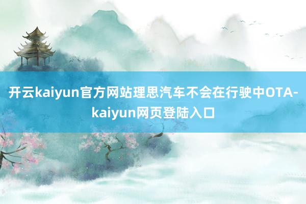 开云kaiyun官方网站理思汽车不会在行驶中OTA-kaiyun网页登陆入口