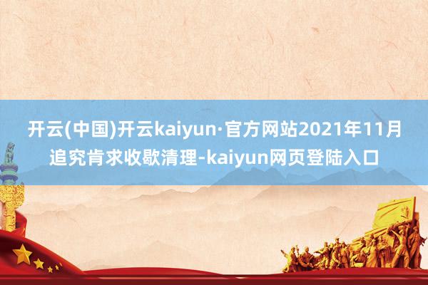 开云(中国)开云kaiyun·官方网站2021年11月追究肯求收歇清理-kaiyun网页登陆入口