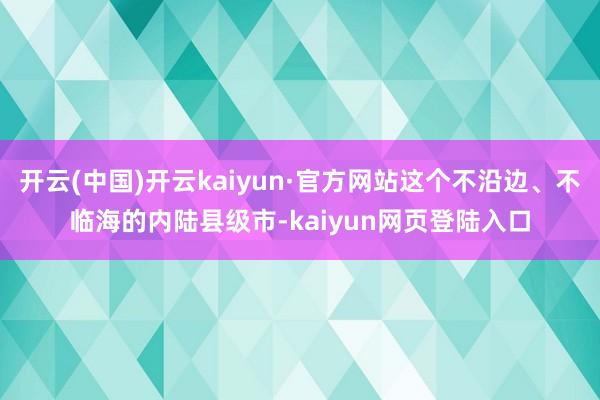 开云(中国)开云kaiyun·官方网站这个不沿边、不临海的内陆县级市-kaiyun网页登陆入口