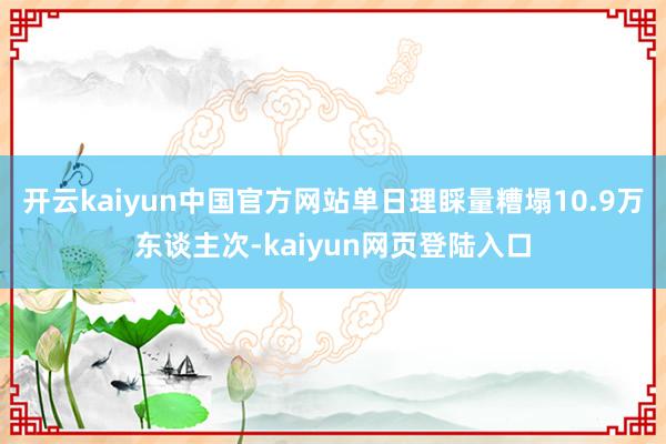 开云kaiyun中国官方网站单日理睬量糟塌10.9万东谈主次-kaiyun网页登陆入口