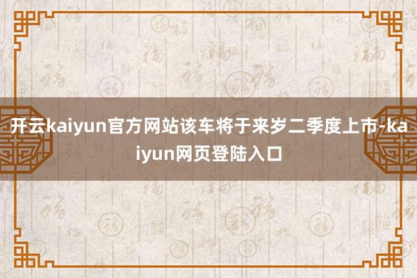 开云kaiyun官方网站该车将于来岁二季度上市-kaiyun网页登陆入口