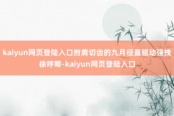 kaiyun网页登陆入口拊膺切齿的九月径直驱动强拽徐哼唧-kaiyun网页登陆入口