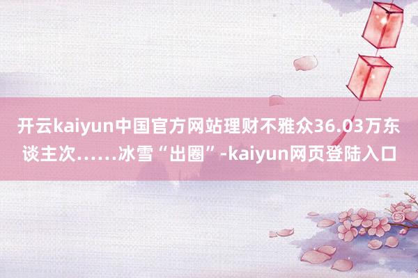 开云kaiyun中国官方网站理财不雅众36.03万东谈主次……冰雪“出圈”-kaiyun网页登陆入口
