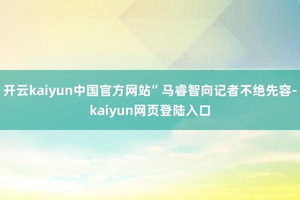 开云kaiyun中国官方网站”马睿智向记者不绝先容-kaiyun网页登陆入口
