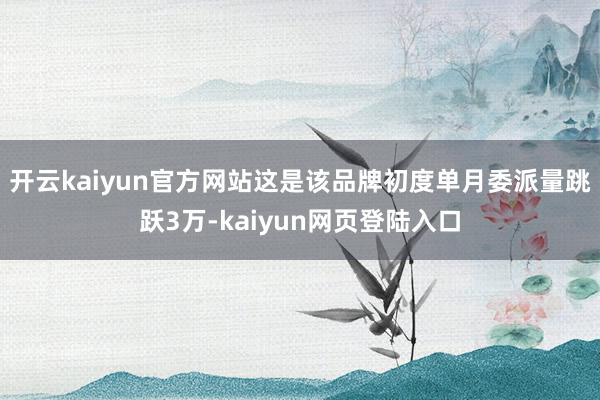开云kaiyun官方网站这是该品牌初度单月委派量跳跃3万-kaiyun网页登陆入口