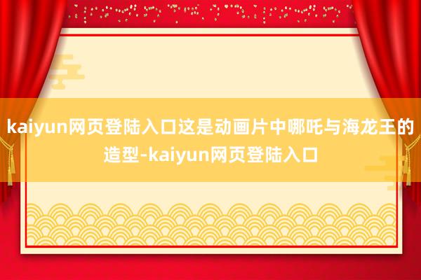kaiyun网页登陆入口这是动画片中哪吒与海龙王的造型-kaiyun网页登陆入口