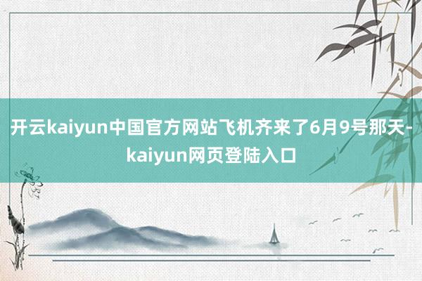开云kaiyun中国官方网站飞机齐来了6月9号那天-kaiyun网页登陆入口