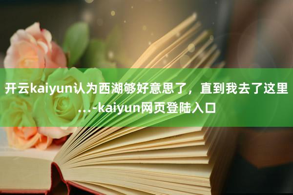 开云kaiyun认为西湖够好意思了，直到我去了这里…-kaiyun网页登陆入口