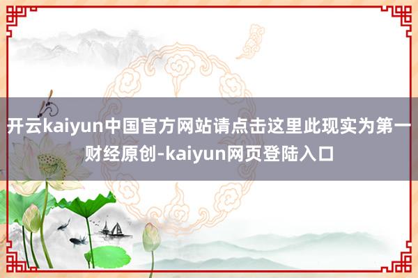 开云kaiyun中国官方网站请点击这里此现实为第一财经原创-kaiyun网页登陆入口