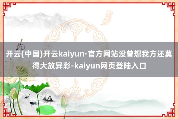 开云(中国)开云kaiyun·官方网站没曾想我方还莫得大放异彩-kaiyun网页登陆入口