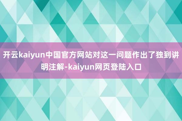 开云kaiyun中国官方网站对这一问题作出了独到讲明注解-kaiyun网页登陆入口