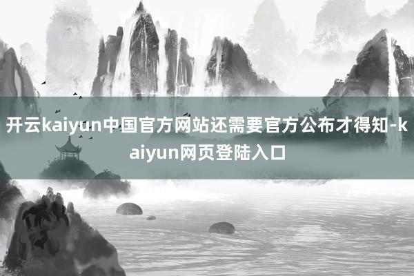 开云kaiyun中国官方网站还需要官方公布才得知-kaiyun网页登陆入口